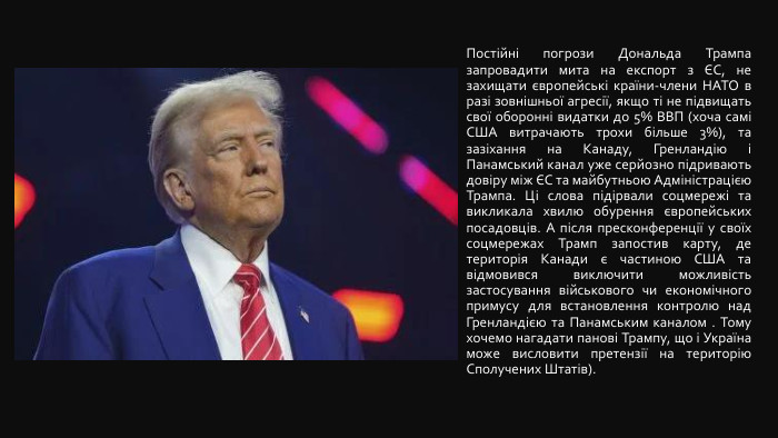  Постійні погрози Дональда Трампа запровадити мита на експорт з ЄС, не захищати європейські країни-члени НАТО в разі зовнішньої агресії, якщо ті не підвищать свої оборонні видатки до 5% ВВП (хоча самі США витрачають трохи більше 3%), та зазіхання на Канаду, Гренландію і Панамський канал уже серйозно підривають довіру між ЄС та майбутньою Адміністрацією Трампа. Ці слова підірвали соцмережі та викликала хвилю обурення європейських посадовців. А після пресконференції у своїх соцмережах Трамп запостив карту, де територія Канади є частиною США та відмовився виключити можливість застосування військового чи економічного примусу для встановлення контролю над Гренландією та Панамським каналом . Тому хочемо нагадати панові Трампу, що і Україна може висловити претензії на територію Сполучених Штатів).