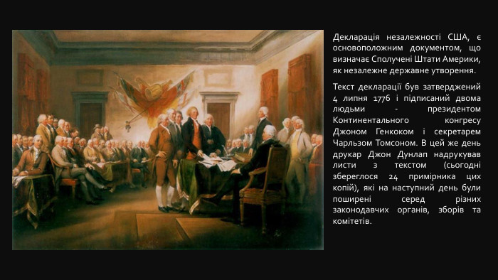  Декларація незалежності США, є основоположним документом, що визначає Сполучені Штати Америки, як незалежне державне утворення. Текст декларації був затверджений 4 липня 1776 і підписаний двома людьми - президентом Континентального конгресу Джоном Генкоком і секретарем Чарльзом Томсоном. В цей же день друкар Джон Дунлап надрукував листи з текстом (сьогодні збереглося 24 примірника цих копій), які на наступний день були поширені серед різних законодавчих органів, зборів та комітетів. 
