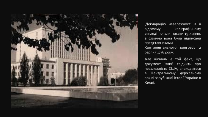  Декларацію незалежності в її відомому каліграфічному вигляді почали писати 19 липня, а фізично вона була підписана представниками Континентального конгресу 2 серпня 1776 року. Але цікавим є той факт, що документ, який свідчить про незалежність США, знаходиться в Центральному державному архіві зарубіжної історії України в Києві. 