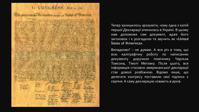 Тепер залишилось зрозуміти, чому одна з копій першої Декларації опинилась в Україні. В цьому нам допоможе сам документ, адже його заголовок і є розгадкою та звучить як «United States of Жmerinca». Випадково? – не думаю. А вся річ в тому, що всю каліграфічну роботу по написанню документу доручили помічнику Чарльза Томсона, Тімоті Метлаку. Після цього, вся інформація стосовно американської декларації стає доволі розбіжною. Відомо лише, що делегати конгресу поставили свої підписи 2 серпня. А саму декларацію ховають в архів.