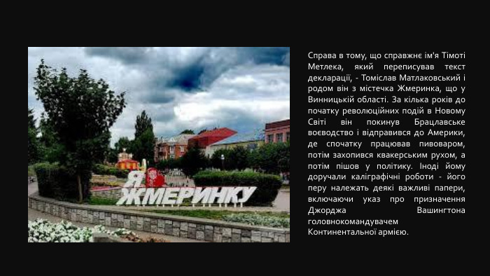 Справа в тому, що справжнє ім'я Тімоті Метлека, який переписував текст декларації, - Томіслав Матлаковський і родом він з містечка Жмеринка, що у Винницькій області. За кілька років до початку революційних подій в Новому Світі він покинув Брацлавське воєводство і відправився до Америки, де спочатку працював пивоваром, потім захопився квакерським рухом, а потім пішов у політику. Іноді йому доручали каліграфічні роботи - його перу належать деякі важливі папери, включаючи указ про призначення Джорджа Вашингтона головнокомандувачем Континентальної армією.