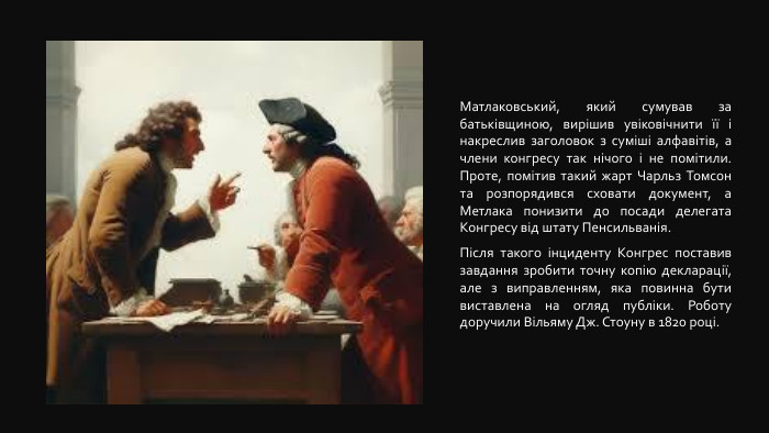 Матлаковський, який сумував за батьківщиною, вирішив увіковічнити її і накреслив заголовок з суміші алфавітів, а члени конгресу так нічого і не помітили. Проте, помітив такий жарт Чарльз Томсон та розпорядився сховати документ, а Метлака понизити до посади делегата Конгресу від штату Пенсильванія. Після такого інциденту Конгрес поставив завдання зробити точну копію декларації, але з виправленням, яка повинна бути виставлена на огляд публіки. Роботу доручили Вільяму Дж. Стоуну в 1820 році. 