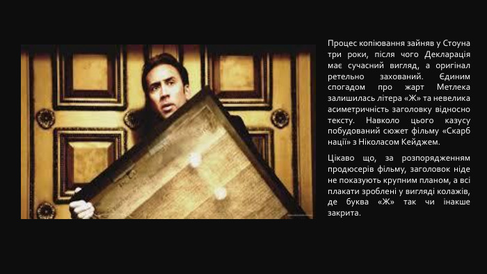 Процес копіювання зайняв у Стоуна три роки, після чого Декларація має сучасний вигляд, а оригінал ретельно захований. Єдиним спогадом про жарт Метлека залишилась літера «Ж» та невелика асиметричність заголовку відносно тексту. Навколо цього казусу побудований сюжет фільму «Скарб нації» з Ніколасом Кейджем. Цікаво що, за розпорядженням продюсерів фільму, заголовок ніде не показують крупним планом, а всі плакати зроблені у вигляді колажів, де буква «Ж» так чи інакше закрита.