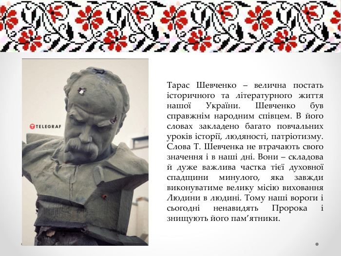 Тарас Шевченко – велична постать історичного та літературного життя нашої України. Шевченко був справжнім народним співцем. В його словах закладено багато повчальних уроків історії, людяності, патріотизму. Слова Т. Шевченка не втрачають свого значення і в наші дні. Вони – складова й дуже важлива частка тієї духовної спадщини минулого, яка завжди виконуватиме велику місію виховання Людини в людині. Тому наші вороги і сьогодні ненавидять Пророка і знищують його пам’ятники.
