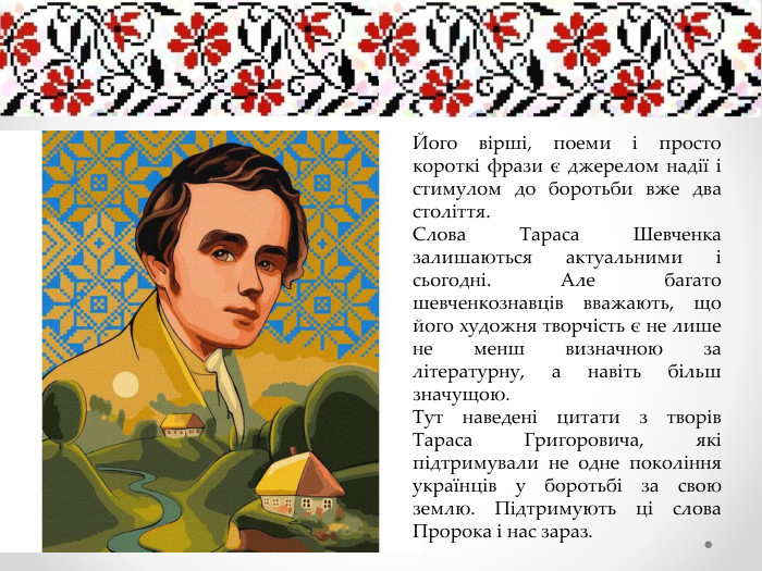 Його вірші, поеми і просто короткі фрази є джерелом надії і стимулом до боротьби вже два століття. Слова Тараса Шевченка залишаються актуальними і сьогодні. Але багато шевченкознавців вважають, що його художня творчість є не лише не менш визначною за літературну, а навіть більш значущою. Тут наведені цитати з творів Тараса Григоровича, які підтримували не одне покоління українців у боротьбі за свою землю. Підтримують ці слова Пророка і нас зараз.