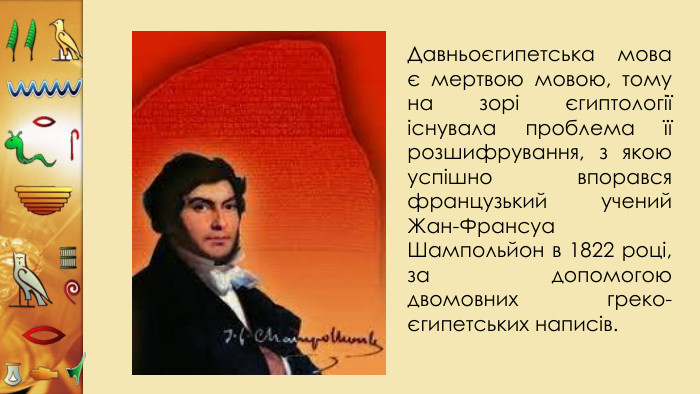 Давньоєгипетська мова є мертвою мовою, тому на зорі єгиптології існувала проблема її розшифрування, з якою успішно впорався французький учений Жан-Франсуа Шампольйон в 1822 році, за допомогою двомовних греко-єгипетських написів. 