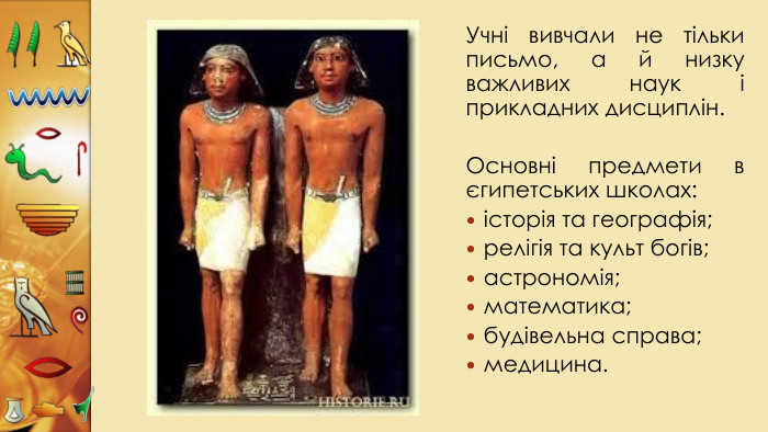 Учні вивчали не тільки письмо, а й низку важливих наук і прикладних дисциплін. Основні предмети в єгипетських школах:історія та географія;релігія та культ богів;астрономія;математика;будівельна справа;медицина.