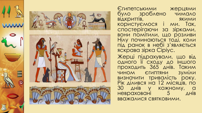 Єгипетськими жерцями було зроблено чимало відкриттів, якими користуємося і ми. Так, спостерігаючи за зірками, вони помітили, що розливи Нілу починаються тоді, коли під ранок в небі з’являється яскрава зірка Сіріус. Жерці підрахували, що від одного її сходу до іншого проходить 365 днів. Таким чином єгиптяни зуміли визначити тривалість року. Рік ділився на 12 місяців, по 30 днів у кожному, а невраховані 5 днів вважалися святковими.