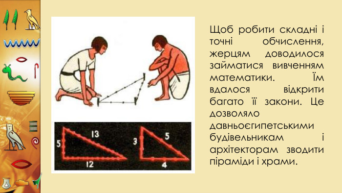 Щоб робити складні і точні обчислення, жерцям доводилося займатися вивченням математики. Їм вдалося відкрити багато її закони. Це дозволяло давньоєгипетськими будівельникам і архітекторам зводити піраміди і храми.