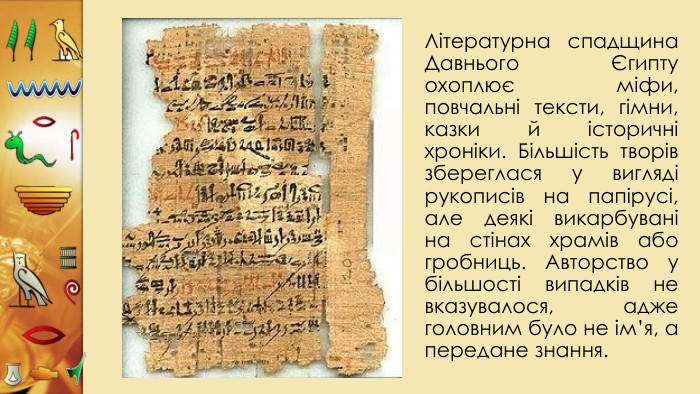 Літературна спадщина Давнього Єгипту охоплює міфи, повчальні тексти, гімни, казки й історичні хроніки. Більшість творів збереглася у вигляді рукописів на папірусі, але деякі викарбувані на стінах храмів або гробниць. Авторство у більшості випадків не вказувалося, адже головним було не ім’я, а передане знання. 