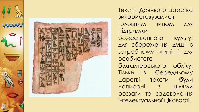 Тексти Давнього царства використовувалися головним чином для підтримки божественного культу, для збереження душі в загробному житті і для особистого бухгалтерського обліку. Тільки в Середньому царстві тексти були написані з цілями розваги та задоволення інтелектуальної цікавості.