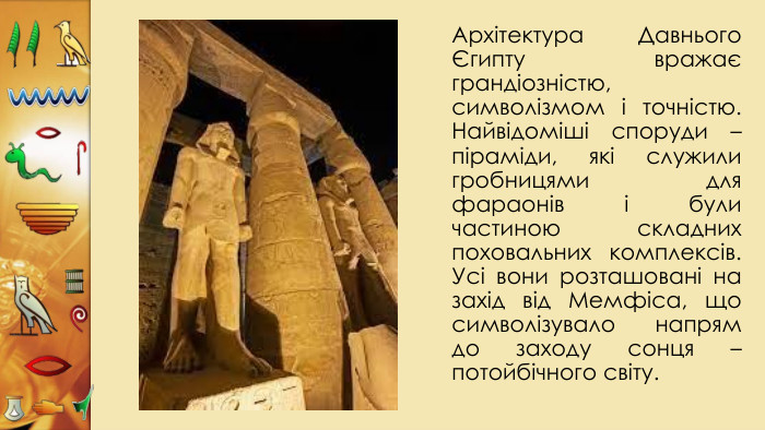 Архітектура Давнього Єгипту вражає грандіозністю, символізмом і точністю. Найвідоміші споруди – піраміди, які служили гробницями для фараонів і були частиною складних поховальних комплексів. Усі вони розташовані на захід від Мемфіса, що символізувало напрям до заходу сонця – потойбічного світу. 