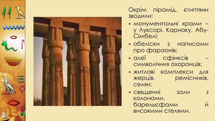 Окрім пірамід, єгиптяни зводили:монументальні храми – у Луксорі, Карнаку, Абу-Сімбелі;обеліски з написами про фараонів;алеї сфінксів – символічних охоронців;житлові комплекси для жерців, ремісників, селян;священні зали з колонами, барельєфами й високими стелями.