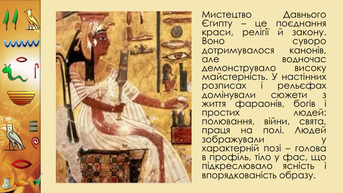 Мистецтво Давнього Єгипту – це поєднання краси, релігії й закону. Воно суворо дотримувалося канонів, але водночас демонструвало високу майстерність. У настінних розписах і рельєфах домінували сюжети з життя фараонів, богів і простих людей: полювання, війни, свята, праця на полі. Людей зображували у характерній позі – голова в профіль, тіло у фас, що підкреслювало ясність і впорядкованість образу.