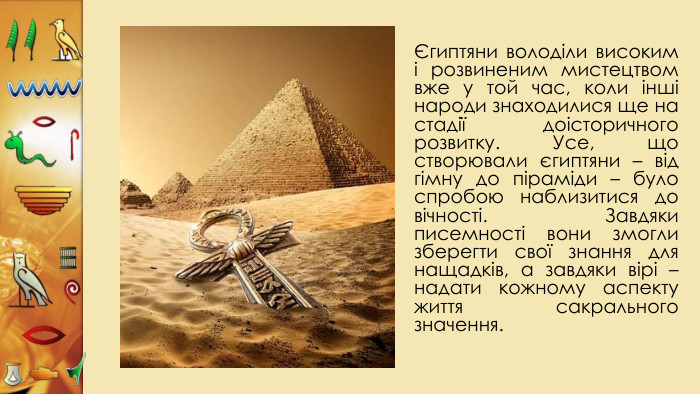 Єгиптяни володіли високим і розвиненим мистецтвом вже у той час, коли інші народи знаходилися ще на стадії доісторичного розвитку. Усе, що створювали єгиптяни – від гімну до піраміди – було спробою наблизитися до вічності. Завдяки писемності вони змогли зберегти свої знання для нащадків, а завдяки вірі – надати кожному аспекту життя сакрального значення. 
