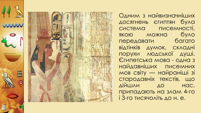 Одним з найвизначніших досягнень єгиптян була система писемності, якою можна було передавати багато відтінків думок, складні порухи людської душі. Єгипетська мова - одна з найдавніших писемних мов світу — найраніші зі стародавніх текстів, що дійшли до нас, припадають на злам 4-го і 3-го тисячоліть до н. е. 