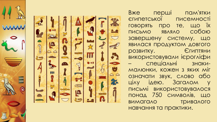 Вже перші пам'ятки єгипетської писемності говорять про те, що їх письмо являло собою завершену систему, що явилася продуктом довгого розвитку. Єгиптяни використовували ієрогліфи – спеціальні знаки-малюнки, кожен з яких міг означати звук, слово або цілу ідею. Загалом у письмі використовувалося понад 750 символів, що вимагало тривалого навчання та практики. 