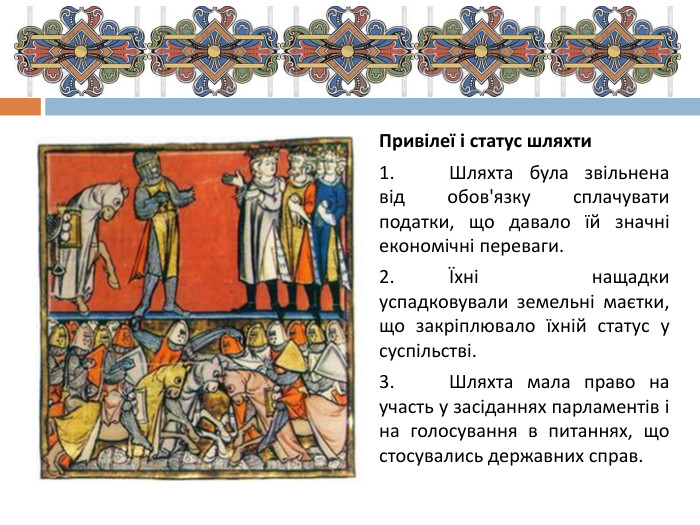 Привілеї і статус шляхти1.	Шляхта була звільнена від обов'язку сплачувати податки, що давало їй значні економічні переваги.2.	Їхні нащадки успадковували земельні маєтки, що закріплювало їхній статус у суспільстві.3.	Шляхта мала право на участь у засіданнях парламентів і на голосування в питаннях, що стосувались державних справ.