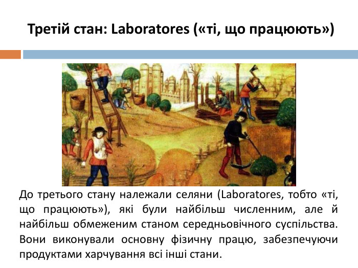 Третій стан: Laboratores («ті, що працюють»)До третього стану належали селяни (Laboratores, тобто «ті, що працюють»), які були найбільш численним, але й найбільш обмеженим станом середньовічного суспільства. Вони виконували основну фізичну працю, забезпечуючи продуктами харчування всі інші стани.