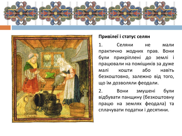 Привілеї і статус селян1.	Селяни не мали практично жодних прав. Вони були прикріплені до землі і працювали на поміщиків за дуже малі кошти або навіть безкоштовно, залежно від того, що їм дозволяли феодали.2.	Вони змушені були відбувати панщину (безкоштовну працю на землях феодала) та сплачувати податки і десятини.