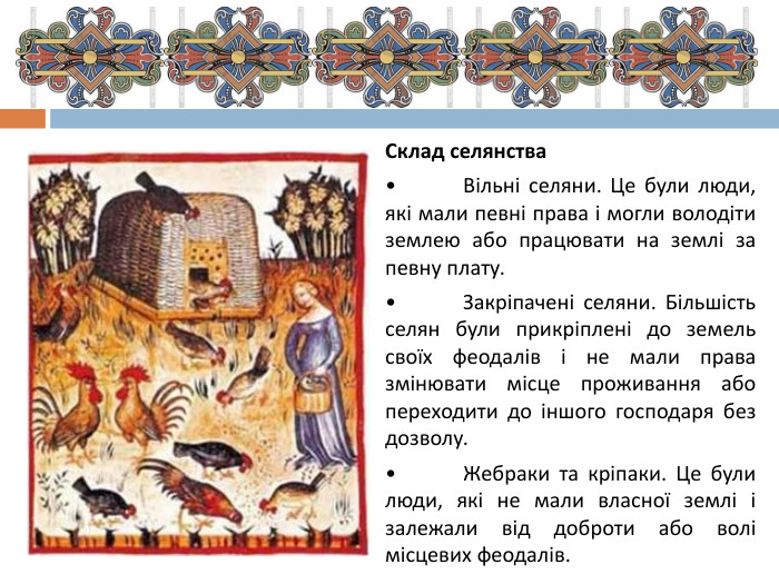 Склад селянства•	Вільні селяни. Це були люди, які мали певні права і могли володіти землею або працювати на землі за певну плату.•	Закріпачені селяни. Більшість селян були прикріплені до земель своїх феодалів і не мали права змінювати місце проживання або переходити до іншого господаря без дозволу.•	Жебраки та кріпаки. Це були люди, які не мали власної землі і залежали від доброти або волі місцевих феодалів.