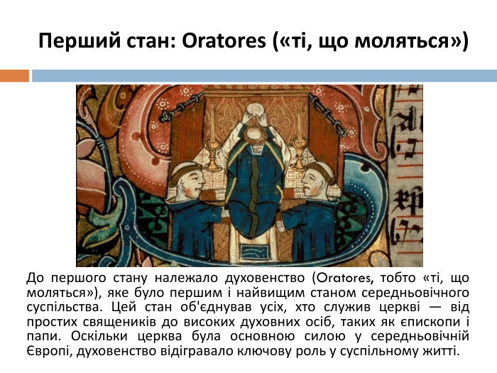 Перший стан: Oratores («ті, що моляться»)До першого стану належало духовенство (Oratores, тобто «ті, що моляться»), яке було першим і найвищим станом середньовічного суспільства. Цей стан об'єднував усіх, хто служив церкві — від простих священиків до високих духовних осіб, таких як єпископи і папи. Оскільки церква була основною силою у середньовічній Європі, духовенство відігравало ключову роль у суспільному житті.