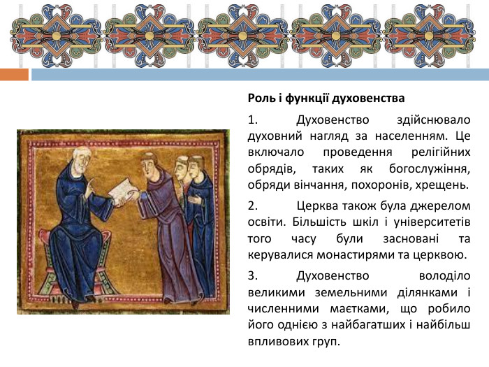 Роль і функції духовенства1.	Духовенство здійснювало духовний нагляд за населенням. Це включало проведення релігійних обрядів, таких як богослужіння, обряди вінчання, похоронів, хрещень.2.	Церква також була джерелом освіти. Більшість шкіл і університетів того часу були засновані та керувалися монастирями та церквою.3.	Духовенство володіло великими земельними ділянками і численними маєтками, що робило його однією з найбагатших і найбільш впливових груп.