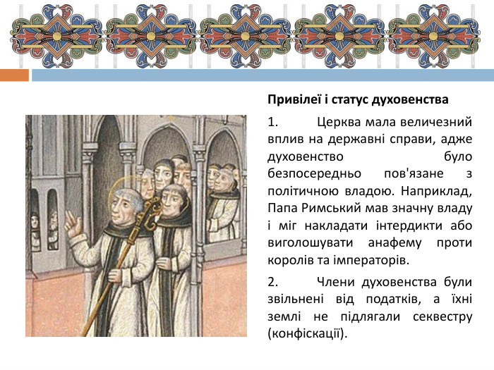 Привілеї і статус духовенства1.	Церква мала величезний вплив на державні справи, адже духовенство було безпосередньо пов'язане з політичною владою. Наприклад, Папа Римський мав значну владу і міг накладати інтердикти або виголошувати анафему проти королів та імператорів.2.	Члени духовенства були звільнені від податків, а їхні землі не підлягали секвестру (конфіскації).
