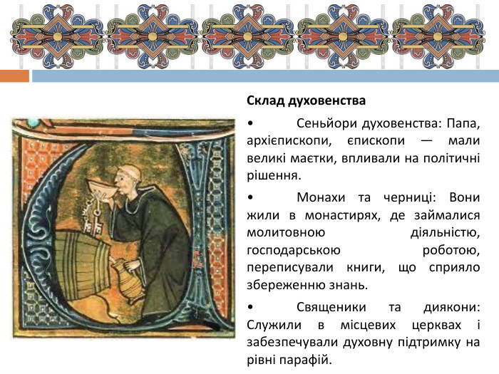 Склад духовенства•	Сеньйори духовенства: Папа, архієпископи, єпископи — мали великі маєтки, впливали на політичні рішення.•	Монахи та черниці: Вони жили в монастирях, де займалися молитовною діяльністю, господарською роботою, переписували книги, що сприяло збереженню знань.•	Священики та диякони: Служили в місцевих церквах і забезпечували духовну підтримку на рівні парафій.