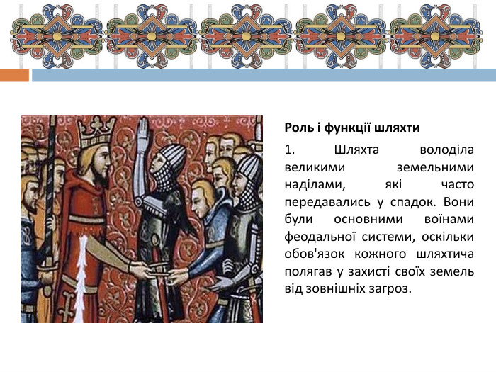 Роль і функції шляхти1.	Шляхта володіла великими земельними наділами, які часто передавались у спадок. Вони були основними воїнами феодальної системи, оскільки обов'язок кожного шляхтича полягав у захисті своїх земель від зовнішніх загроз.