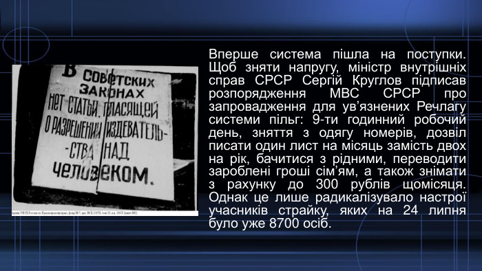 Вперше система пішла на поступки. Щоб зняти напругу, міністр внутрішніх справ СРСР Сергій Круглов підписав розпорядження МВС СРСР про запровадження для ув’язнених Речлагу системи пільг: 9-ти годинний робочий день, зняття з одягу номерів, дозвіл писати один лист на місяць замість двох на рік, бачитися з рідними, переводити зароблені гроші сім’ям, а також знімати з рахунку до 300 рублів щомісяця. Однак це лише радикалізувало настрої учасників страйку, яких на 24 липня було уже 8700 осіб.