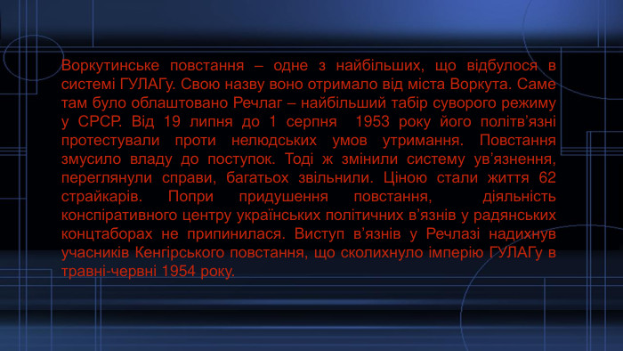 Воркутинське повстання – одне з найбільших, що відбулося в системі ГУЛАГу. Свою назву воно отримало від міста Воркута. Саме там було облаштовано Речлаг – найбільший табір суворого режиму у СРСР. Від 19 липня до 1 серпня 1953 року його політв’язні протестували проти нелюдських умов утримання. Повстання змусило владу до поступок. Тоді ж змінили систему ув’язнення, переглянули справи, багатьох звільнили. Ціною стали життя 62 страйкарів. Попри придушення повстання, діяльність конспіративного центру українських політичних в’язнів у радянських концтаборах не припинилася. Виступ в’язнів у Речлазі надихнув учасників Кенгірського повстання, що сколихнуло імперію ГУЛАГу в травні-червні 1954 року.