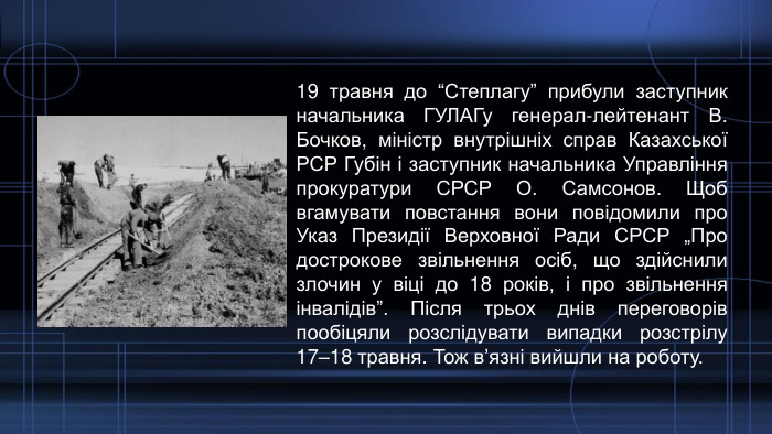 19 травня до “Степлагу” прибули заступник начальника ГУЛАГу генерал-лейтенант В. Бочков, міністр внутрішніх справ Казахської РСР Губін і заступник начальника Управління прокуратури СРСР О. Самсонов. Щоб вгамувати повстання вони повідомили про Указ Президії Верховної Ради СРСР „Про дострокове звільнення осіб, що здійснили злочин у віці до 18 років, і про звільнення інвалідів”. Після трьох днів переговорів пообіцяли розслідувати випадки розстрілу 17–18 травня. Тож в’язні вийшли на роботу. 