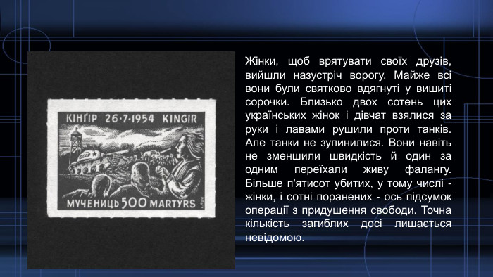 Жінки, щоб врятувати своїх друзів, вийшли назустріч ворогу. Майже всі вони були святково вдягнуті у вишиті сорочки. Близько двох сотень цих українських жінок і дівчат взялися за руки і лавами рушили проти танків. Але танки не зупинилися. Вони навіть не зменшили швидкість й один за одним переїхали живу фалангу. Більше п'ятисот убитих, у тому числі - жінки, і сотні поранених - ось підсумок операції з придушення свободи. Точна кількість загиблих досі лишається невідомою. 