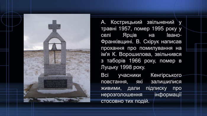 А. Кострицький звільнений у травні 1957, помер 1995 року у селі Ярців на Івано-Франківщині. В. Скірук написав прохання про помилування на ім'я К. Ворошилова, звільнився з таборів 1966 року, помер в Луцьку 1998 року. Всі учасники Кенгірського повстання, які залишилися живими, дали підписку про нерозголошення інформації стосовно тих подій.