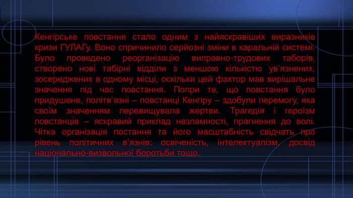 Кенгірське повстання стало одним з найяскравіших виразників кризи ГУЛАГу. Воно спричинило серйозні зміни в каральній системі. Було проведено реорганізацію виправно-трудових таборів, створено нові табірні відділи з меншою кількістю ув’язнених, зосереджених в одному місці, оскільки цей фактор мав вирішальне значення під час повстання. Попри те, що повстання було придушене, політв’язні – повстанці Кенгіру – здобули перемогу, яка своїм значенням перевищувала жертви. Трагедія і героїзм повстанців – яскравий приклад незламності, прагнення до волі. Чітка організація постання та його масштабність свідчать про рівень політичних в’язнів: освіченість, інтелектуалізм, досвід національно-визвольної боротьби тощо.