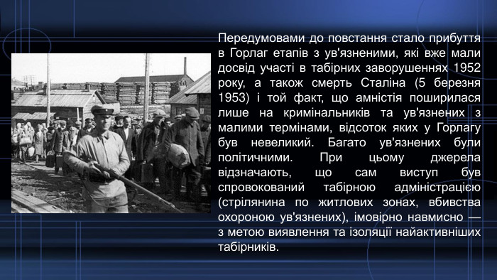 Передумовами до повстання стало прибуття в Горлаг етапів з ув'язненими, які вже мали досвід участі в табірних заворушеннях 1952 року, а також смерть Сталіна (5 березня 1953) і той факт, що амністія поширилася лише на кримінальників та ув'язнених з малими термінами, відсоток яких у Горлагу був невеликий. Багато ув'язнених були політичними. При цьому джерела відзначають, що сам виступ був спровокований табірною адміністрацією (стрілянина по житлових зонах, вбивства охороною ув'язнених), імовірно навмисно — з метою виявлення та ізоляції найактивніших табірників.