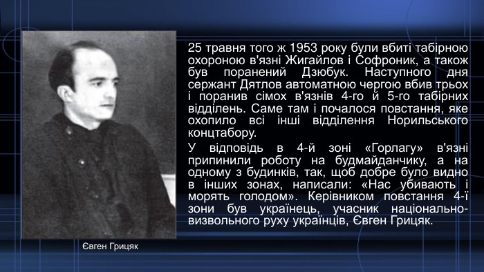25 травня того ж 1953 року були вбиті табірною охороною в'язні Жигайлов і Софроник, а також був поранений Дзюбук. Наступного дня сержант Дятлов автоматною чергою вбив трьох і поранив сімох в'язнів 4-го й 5-го табірних відділень. Саме там і почалося повстання, яке охопило всі інші відділення Норильського концтабору. У відповідь в 4-й зоні «Горлагу» в'язні припинили роботу на будмайданчику, а на одному з будинків, так, щоб добре було видно в інших зонах, написали: «Нас убивають і морять голодом». Керівником повстання 4-ї зони був українець, учасник національно-визвольного руху українців, Євген Грицяк. Євген Грицяк
