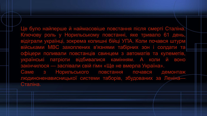 Це було найперше й наймасовіше повстання після смерті Сталіна. Ключову роль у Норильському повстанні, яке тривало 61 день, відіграли українці, зокрема колишні бійці УПА. Коли почався штурм військами МВС захоплених в'язнями табірних зон і солдати та офіцери поливали повстанців свинцем з автоматів та кулеметів, українські патріоти відбивалися камінням. А коли й воно закінчилося — заспівали свій гімн «Ще не вмерла Україна». Саме з Норильського повстання почався демонтаж людиноненависницької системи таборів, збудованих за Леніна—Сталіна. 
