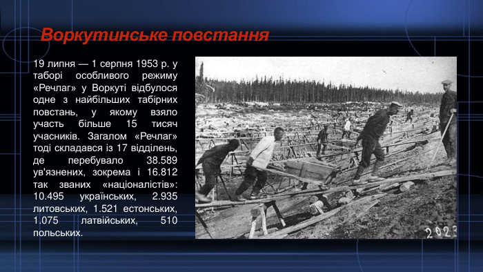 Воркутинське повстання19 липня — 1 серпня 1953 р. у таборі особливого режиму «Речлаг» у Воркуті відбулося одне з найбільших табірних повстань, у якому взяло участь більше 15 тисяч учасників. Загалом «Речлаг» тоді складався із 17 відділень, де перебувало 38.589 ув'язнених, зокрема і 16.812 так званих «націоналістів»: 10.495 українських, 2.935 литовських, 1.521 естонських, 1.075 латвійських, 510 польських.