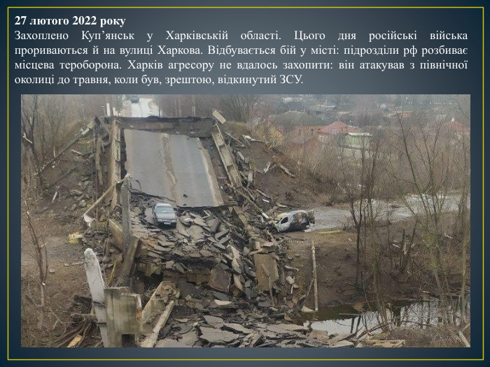 27 лютого 2022 року. Захоплено Куп’янськ у Харківській області. Цього дня російські війська прориваються й на вулиці Харкова. Відбувається бій у місті: підрозділи рф розбиває місцева тероборона. Харків агресору не вдалось захопити: він атакував з північної околиці до травня, коли був, зрештою, відкинутий ЗСУ.