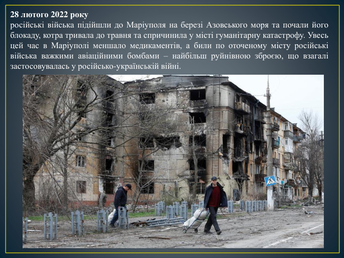 28 лютого 2022 рокуросійські війська підійшли до Маріуполя на березі Азовського моря та почали його блокаду, котра тривала до травня та спричинила у місті гуманітарну катастрофу. Увесь цей час в Маріуполі меншало медикаментів, а били по оточеному місту російські війська важкими авіаційними бомбами – найбільш руйнівною зброєю, що взагалі застосовувалась у російсько-українській війні. 