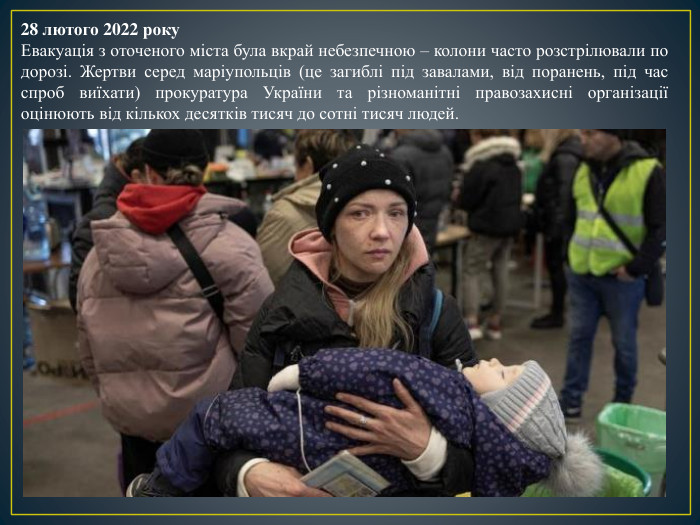 28 лютого 2022 року. Евакуація з оточеного міста була вкрай небезпечною – колони часто розстрілювали по дорозі. Жертви серед маріупольців (це загиблі під завалами, від поранень, під час спроб виїхати) прокуратура України та різноманітні правозахисні організації оцінюють від кількох десятків тисяч до сотні тисяч людей.