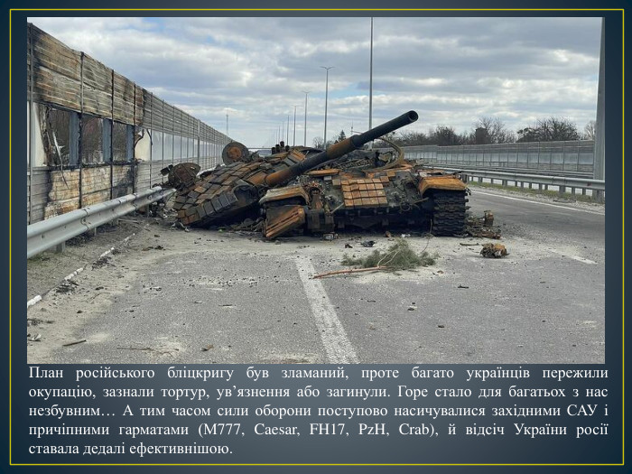 План російського бліцкригу був зламаний, проте багато українців пережили окупацію, зазнали тортур, ув’язнення або загинули. Горе стало для багатьох з нас незбувним… А тим часом сили оборони поступово насичувалися західними САУ і причіпними гарматами (М777, Caesar, FH17, Pz. H, Crab), й відсіч України росії ставала дедалі ефективнішою. 