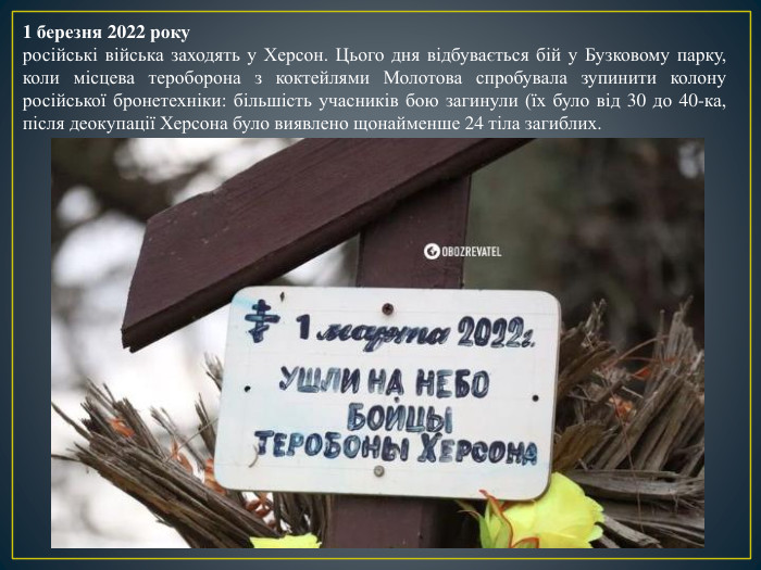 1 березня 2022 рокуросійські війська заходять у Херсон. Цього дня відбувається бій у Бузковому парку, коли місцева тероборона з коктейлями Молотова спробувала зупинити колону російської бронетехніки: більшість учасників бою загинули (їх було від 30 до 40-ка, після деокупації Херсона було виявлено щонайменше 24 тіла загиблих. 
