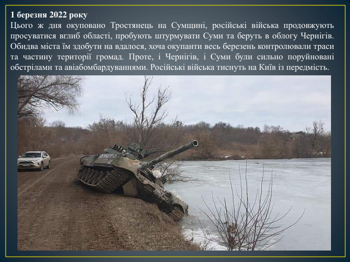 1 березня 2022 року. Цього ж дня окуповано Тростянець на Сумщині, російські війська продовжують просуватися вглиб області, пробують штурмувати Суми та беруть в облогу Чернігів. Обидва міста їм здобути на вдалося, хоча окупанти весь березень контролювали траси та частину території громад. Проте, і Чернігів, і Суми були сильно поруйновані обстрілами та авіабомбардуваннями. Російські війська тиснуть на Київ із передмість.