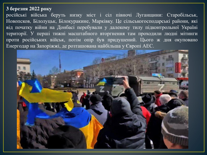 3 березня 2022 рокуросійські війська беруть низку міст і сіл півночі Луганщини: Старобільськ, Новопсков, Білолуцьк, Білокуракине, Марківку. Це сільськогосподарські райони, які від початку війни на Донбасі перебували у далекому тилу підконтрольної Україні території. У перші тижні масштабного вторгнення там проходили людні мітинги проти російських військ, потім опір був придушений. Цього ж дня окуповано Енергодар на Запоріжжі, де розташована найбільша у Європі АЕС.