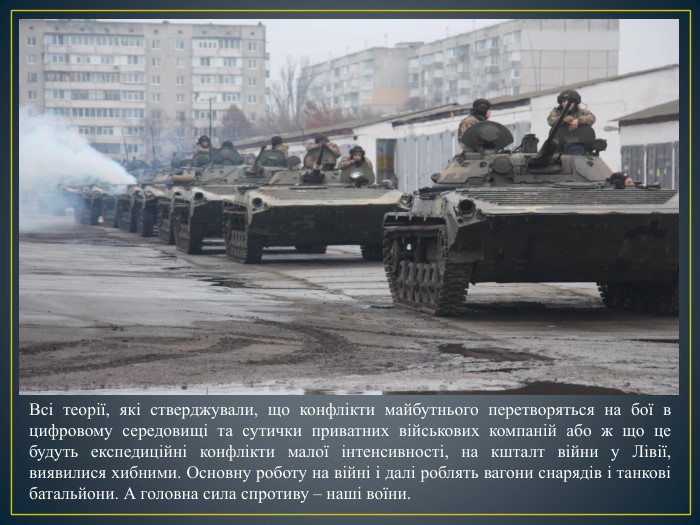 Всі теорії, які стверджували, що конфлікти майбутнього перетворяться на бої в цифровому середовищі та сутички приватних військових компаній або ж що це будуть експедиційні конфлікти малої інтенсивності, на кшталт війни у Лівії, виявилися хибними. Основну роботу на війні і далі роблять вагони снарядів і танкові батальйони. А головна сила спротиву – наші воїни.