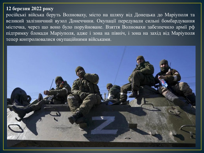 12 березня 2022 рокуросійські війська беруть Волноваху, місто на шляху від Донецька до Маріуполя та великий залізничний вузол Донеччини. Окупації передували сильні бомбардування містечка, через що воно було поруйноване. Взяття Волновахи забезпечило армії рф підтримку блокади Маріуполя, адже і зона на північ, і зона на захід від Маріуполя тепер контролювалися окупаційними військами.