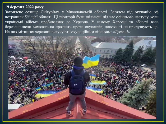 19 березня 2022 року. Захоплене селище Снігурівка у Миколаївській області. Загалом під окупацію рф потрапили 5% цієї області. Ці території були звільнені під час осіннього наступу, коли українські війська пробивалися до Херсона. У самому Херсоні та області весь березень люди виходять на протести проти окупантів, допоки ті не придушують це. На цих мітингах херсонці вигукують окупаційним військам: «Домой!»
